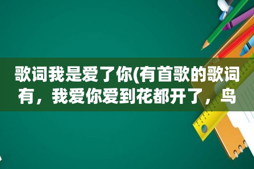 歌词我是爱了你(有首歌的歌词有，我爱你爱到花都开了，鸟都把歌唱，叫什么名字)