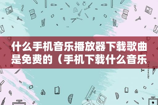 什么手机音乐播放器下载歌曲是免费的（手机下载什么音乐软件是免费的）