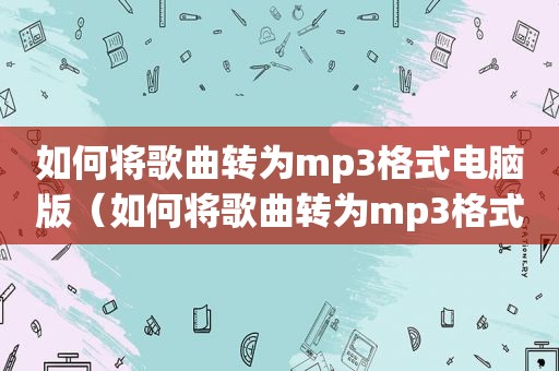 如何将歌曲转为mp3格式电脑版（如何将歌曲转为mp3格式电脑）