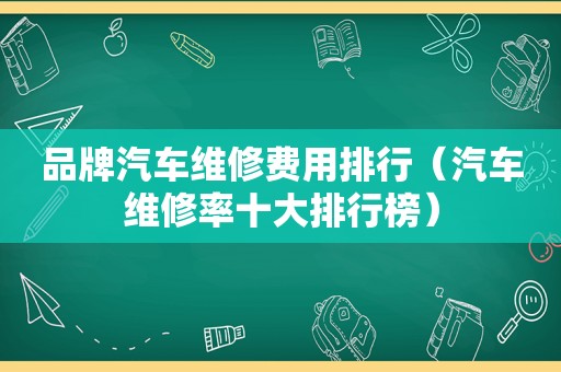 品牌汽车维修费用排行（汽车维修率十大排行榜）