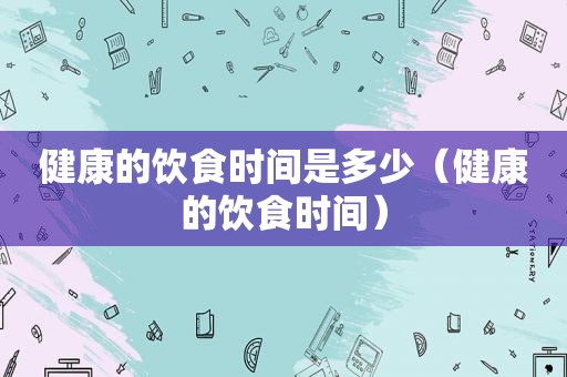 健康的饮食时间是多少（健康的饮食时间）