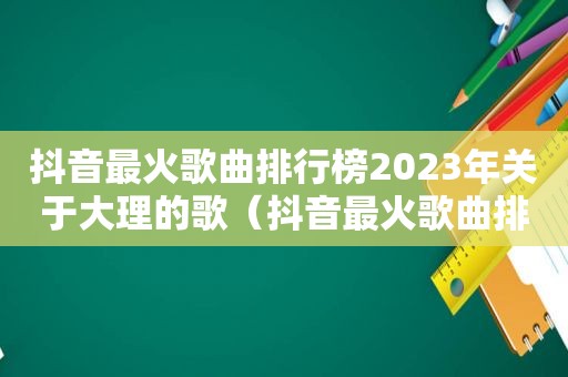 抖音最火歌曲排行榜2023年关于大理的歌（抖音最火歌曲排行榜2023年）