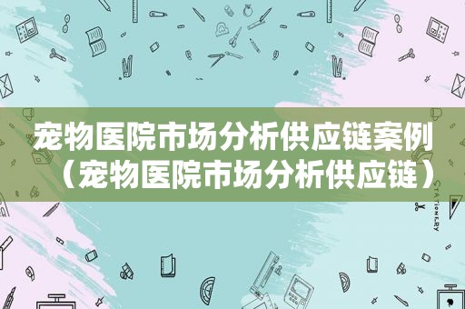 宠物医院市场分析供应链案例（宠物医院市场分析供应链）