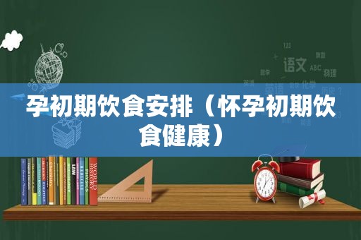 孕初期饮食安排（怀孕初期饮食健康）