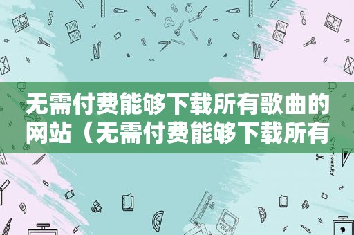 无需付费能够下载所有歌曲的网站（无需付费能够下载所有歌曲的软件）