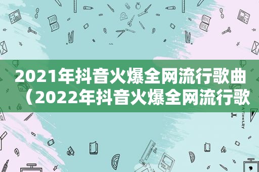 2021年抖音火爆全网流行歌曲（2022年抖音火爆全网流行歌曲）