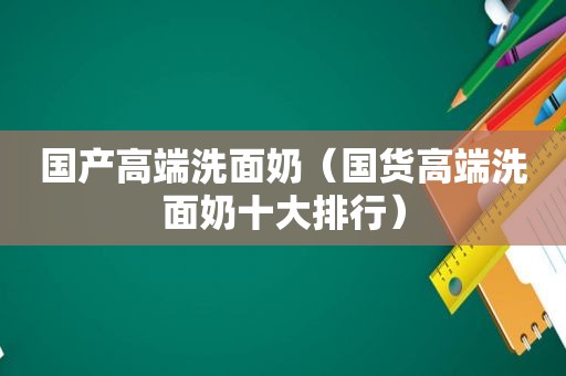 国产高端洗面奶（国货高端洗面奶十大排行）