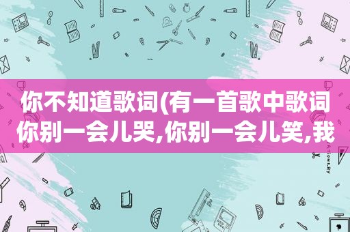 你不知道歌词(有一首歌中歌词你别一会儿哭,你别一会儿笑,我是什么东西你早就知道,这首歌叫什么)