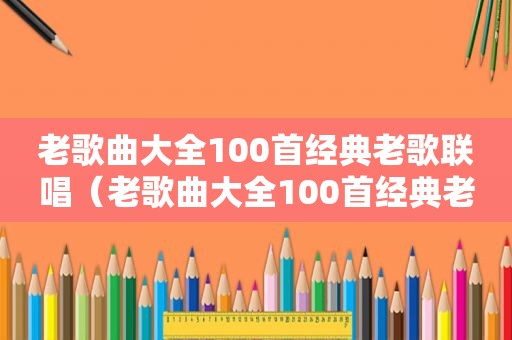 老歌曲大全100首经典老歌联唱（老歌曲大全100首经典老歌）