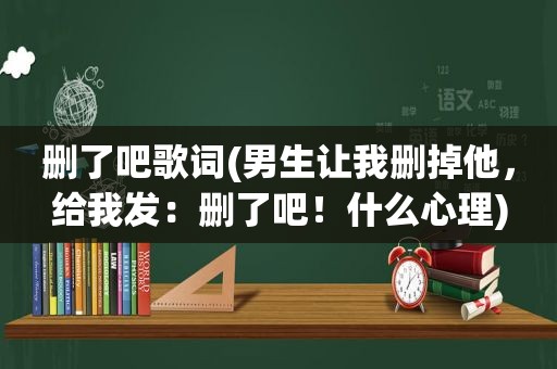 删了吧歌词(男生让我删掉他，给我发：删了吧！什么心理)