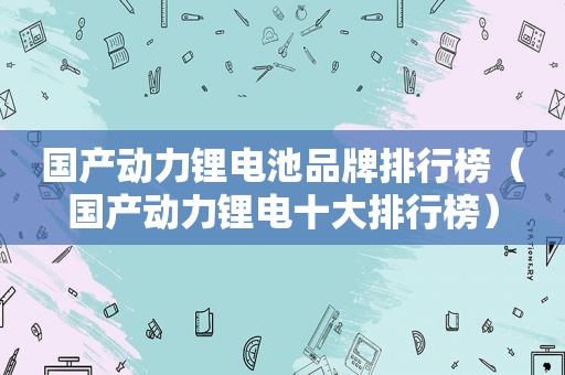 国产动力锂电池品牌排行榜（国产动力锂电十大排行榜）