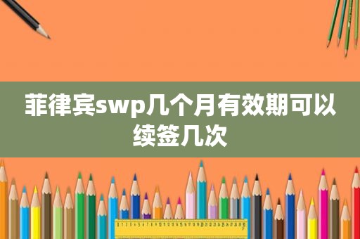 菲律宾swp几个月有效期可以续签几次