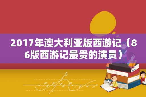 2017年澳大利亚版西游记（86版西游记最贵的演员）