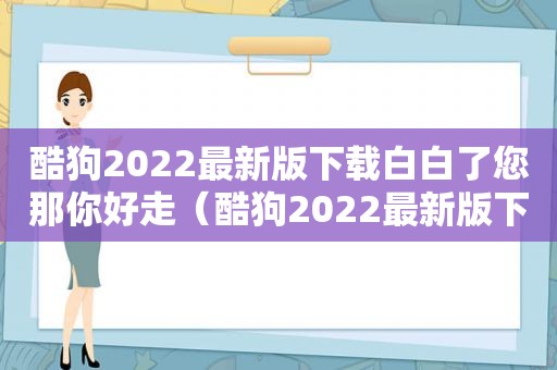 酷狗2022最新版下载白白了您那你好走（酷狗2022最新版下载）