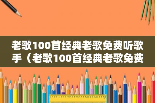 老歌100首经典老歌免费听歌手（老歌100首经典老歌免费听歌）