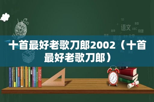 十首最好老歌刀郎2002（十首最好老歌刀郎）