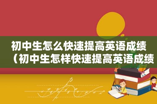 初中生怎么快速提高英语成绩（初中生怎样快速提高英语成绩）