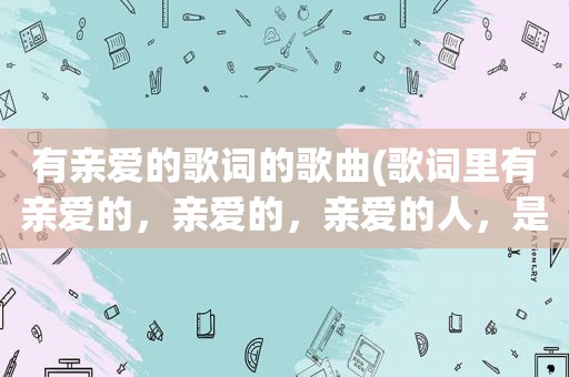 有亲爱的歌词的歌曲(歌词里有亲爱的，亲爱的，亲爱的人，是什么歌)