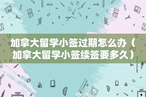 加拿大留学小签过期怎么办（加拿大留学小签续签要多久）