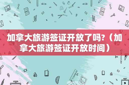 加拿大旅游签证开放了吗?（加拿大旅游签证开放时间）