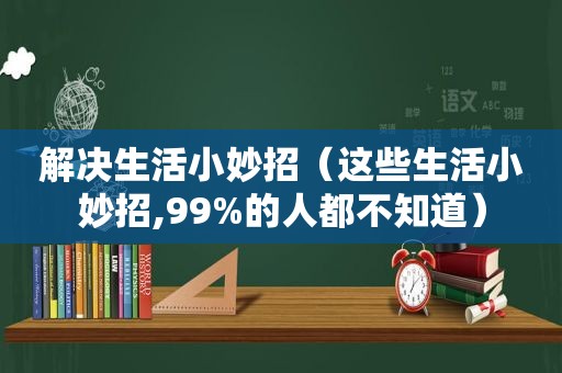 解决生活小妙招（这些生活小妙招,99%的人都不知道）