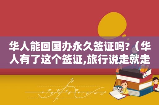 华人能回国办永久签证吗?（华人有了这个签证,旅行说走就走是真的吗知乎小说）