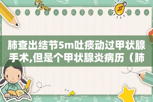 肺查出结节5m吐痰动过甲状腺手术,但是个甲状腺炎病历（肺查出结节1.5Cm是癌症吗）