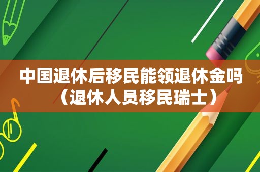 中国退休后移民能领退休金吗（退休人员移民瑞士）