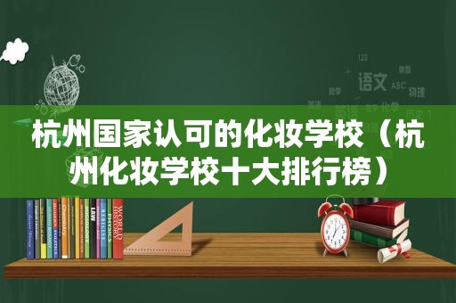 杭州国家认可的化妆学校（杭州化妆学校十大排行榜）