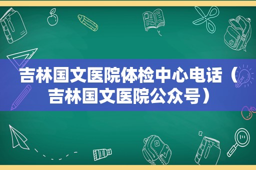 吉林国文医院体检中心电话（吉林国文医院公众号）