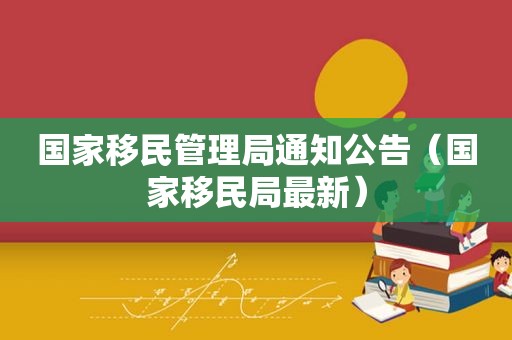 国家移民管理局通知公告（国家移民局最新）