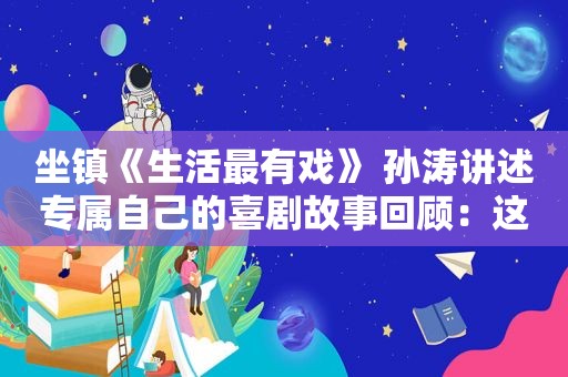 坐镇《生活最有戏》 孙涛讲述专属自己的喜剧故事回顾：这一次，64岁的毕福剑，不再被“宽容”