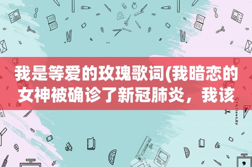 我是等爱的玫瑰歌词(我暗恋的女神被确诊了新冠肺炎，我该怎么办)