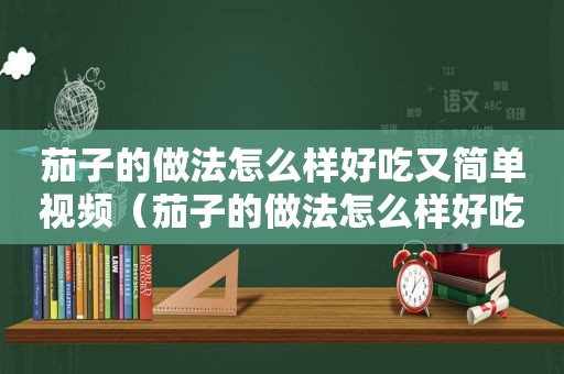 茄子的做法怎么样好吃又简单视频（茄子的做法怎么样好吃又简单窍门）