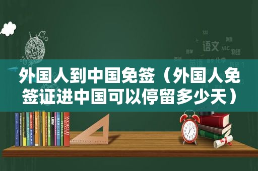 外国人到中国免签（外国人免签证进中国可以停留多少天）