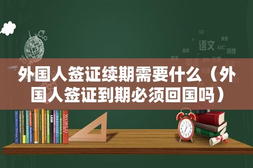 外国人签证续期需要什么（外国人签证到期必须回国吗）