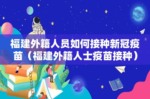 福建外籍人员如何接种新冠疫苗（福建外籍人士疫苗接种）