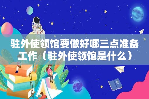 驻外使领馆要做好哪三点准备工作（驻外使领馆是什么）