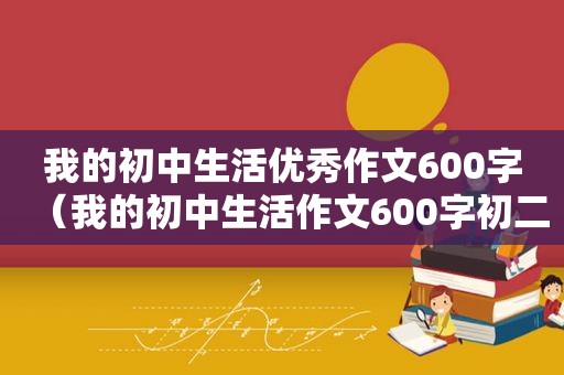 我的初中生活优秀作文600字（我的初中生活作文600字初二）