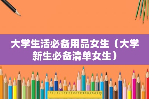 大学生活必备用品女生（大学新生必备清单女生）