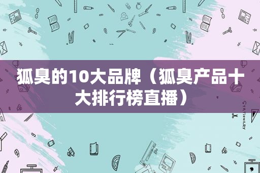 狐臭的10大品牌（狐臭产品十大排行榜直播）