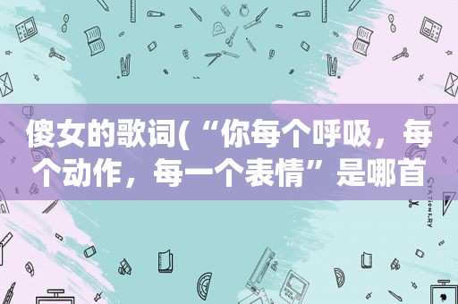 傻女的歌词(“你每个呼吸，每个动作，每一个表情”是哪首歌的歌词)