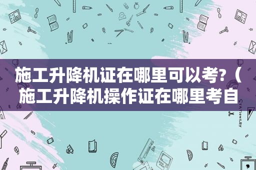 施工升降机证在哪里可以考?（施工升降机操作证在哪里考自己在哪里报名）