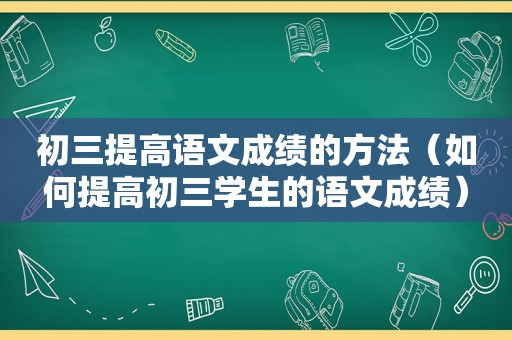 初三提高语文成绩的方法（如何提高初三学生的语文成绩）