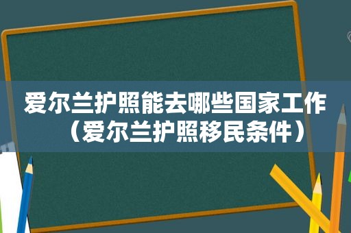 爱尔兰护照能去哪些国家工作（爱尔兰护照移民条件）