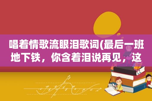 唱着情歌流眼泪歌词(最后一班地下铁，你含着泪说再见，这是什么歌)