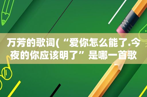 万芳的歌词(“爱你怎么能了.今夜的你应该明了”是哪一首歌的歌词)