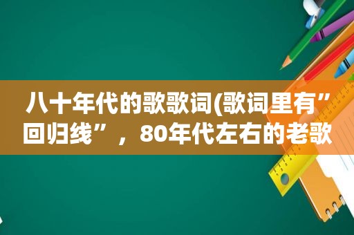 八十年代的歌歌词(歌词里有”回归线”，80年代左右的老歌跪求)