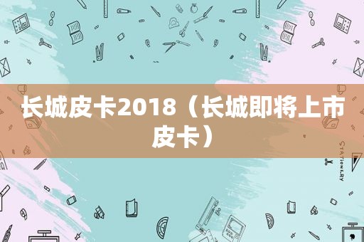 长城皮卡2018（长城即将上市皮卡）