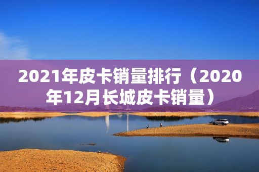 2021年皮卡销量排行（2020年12月长城皮卡销量）